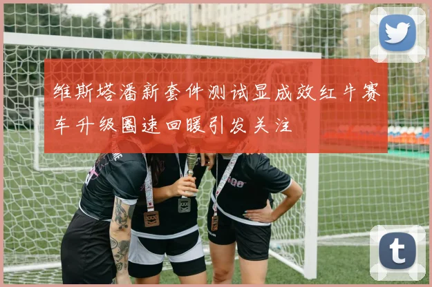 维斯塔潘新套件测试显成效红牛赛车升级圈速回暖引发关注