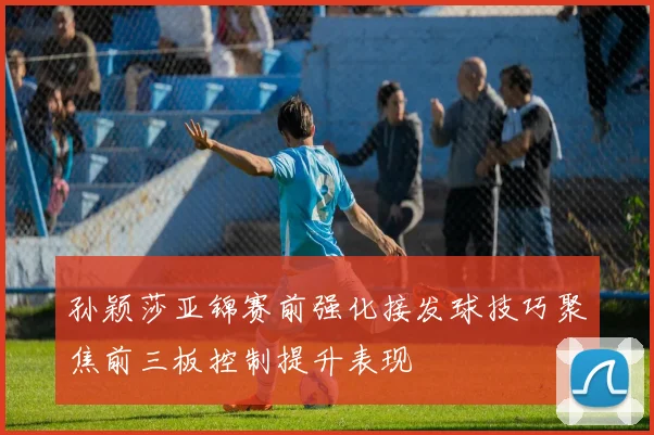 孙颖莎亚锦赛前强化接发球技巧聚焦前三板控制提升表现