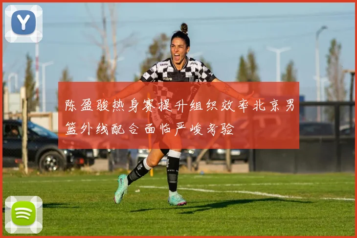 陈盈骏热身赛提升组织效率北京男篮外线配合面临严峻考验