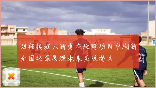刘翔接班人新秀在短跨项目中刷新全国纪录展现未来无限潜力