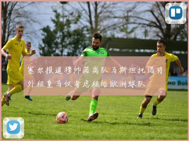 塞尔报道穆帅若离队马斯坦托诺将外租皇马仅考虑租给欧洲球队